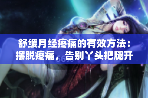 舒缓月经疼痛的有效方法：摆脱疼痛，告别丫头把腿开一点的烦恼！