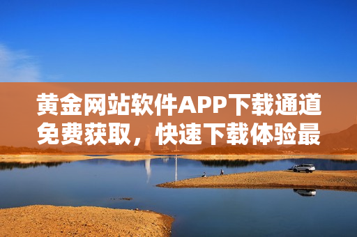 黄金网站软件APP下载通道免费获取，快速下载体验最新功能