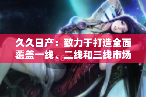 久久日产：致力于打造全面覆盖一线、二线和三线市场的汽车品牌
