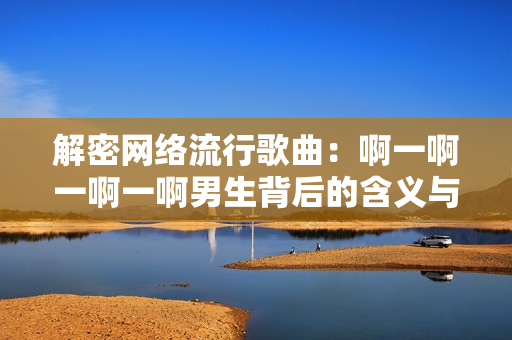 解密网络流行歌曲：啊一啊一啊一啊男生背后的含义与热度分析
