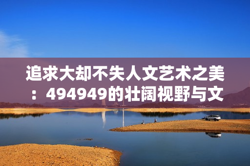 追求大却不失人文艺术之美：494949的壮阔视野与文化情怀