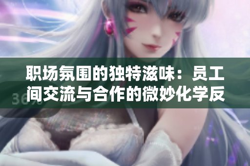 职场氛围的独特滋味：员工间交流与合作的微妙化学反应