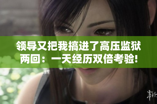 领导又把我搞进了高压监狱两回：一天经历双倍考验!