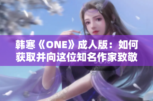 韩寒《ONE》成人版：如何获取并向这位知名作家致敬的方法和技巧