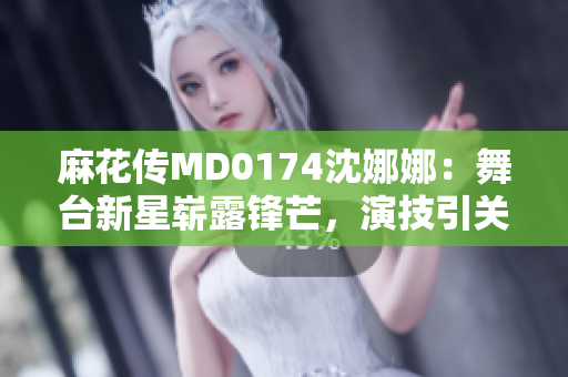 麻花传MD0174沈娜娜：舞台新星崭露锋芒，演技引关注