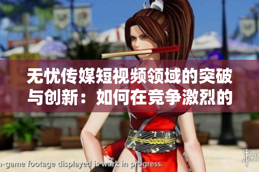 无忧传媒短视频领域的突破与创新：如何在竞争激烈的市场中取得领先地位