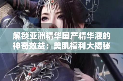解锁亚洲精华国产精华液的神奇效益：美肌福利大揭秘!