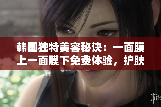 韩国独特美容秘诀：一面膜上一面膜下免费体验，护肤新趋势揭秘