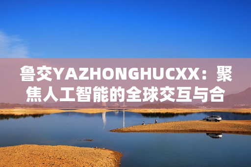 鲁交YAZHONGHUCXX：聚焦人工智能的全球交互与合作