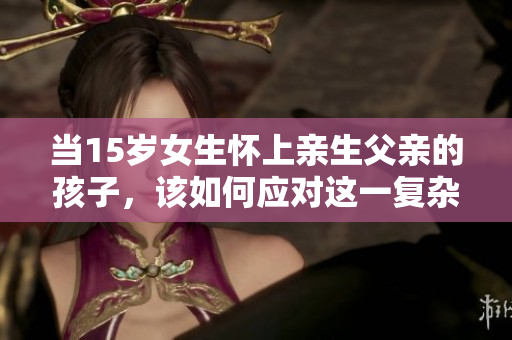 当15岁女生怀上亲生父亲的孩子，该如何应对这一复杂局面？