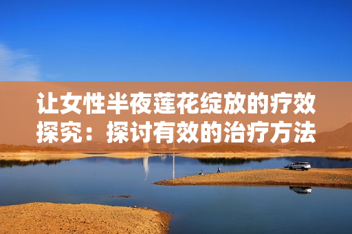 让女性半夜莲花绽放的疗效探究：探讨有效的治疗方法和建议