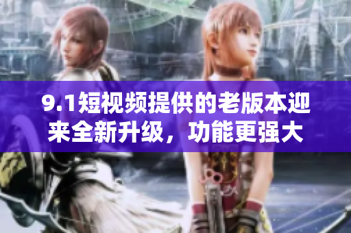 9.1短视频提供的老版本迎来全新升级，功能更强大