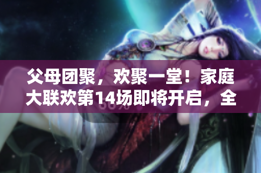 父母团聚，欢聚一堂！家庭大联欢第14场即将开启，全家共享温馨时光。