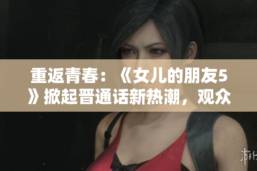 重返青春：《女儿的朋友5》掀起晋通话新热潮，观众赞叹情感真实