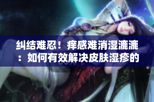 纠结难忍！痒感难消湿漉漉：如何有效解决皮肤湿疹的困扰？