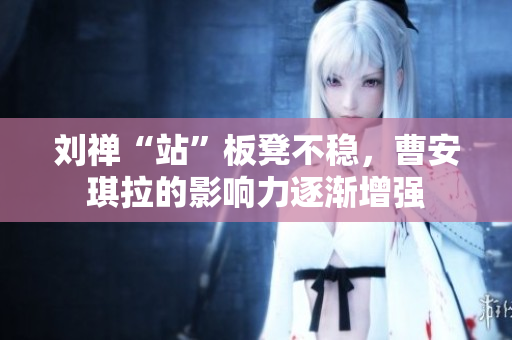 刘禅“站”板凳不稳，曹安琪拉的影响力逐渐增强