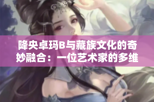 降央卓玛B与藏族文化的奇妙融合：一位艺术家的多维之旅