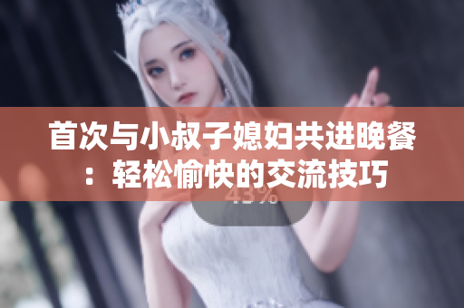 首次与小叔子媳妇共进晚餐：轻松愉快的交流技巧