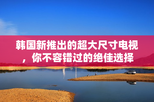 韩国新推出的超大尺寸电视，你不容错过的绝佳选择