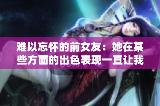 难以忘怀的前女友：她在某些方面的出色表现一直让我回味无穷