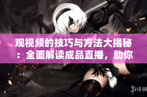 观视频的技巧与方法大揭秘：全面解读成品直播，助你掌握精彩观看窍门