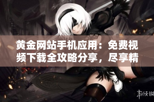 黄金网站手机应用：免费视频下载全攻略分享，尽享精彩影视资源