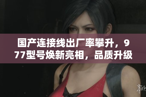 国产连接线出厂率攀升，977型号焕新亮相，品质升级迎接更广泛需求