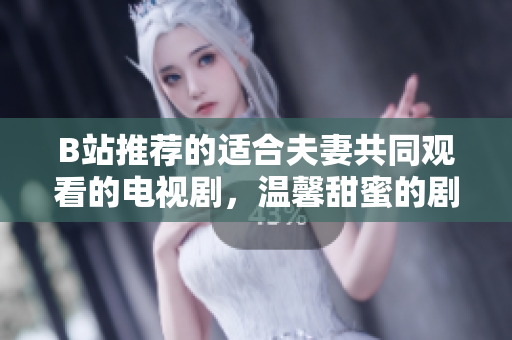 B站推荐的适合夫妻共同观看的电视剧，温馨甜蜜的剧情带给您美好时光