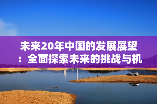 未来20年中国的发展展望：全面探索未来的挑战与机遇