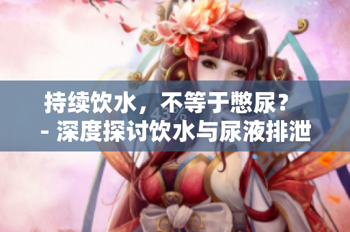 持续饮水，不等于憋尿？ - 深度探讨饮水与尿液排泄关系