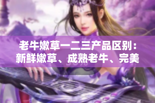 老牛嫩草一二三产品区别：新鲜嫩草、成熟老牛、完美融合。