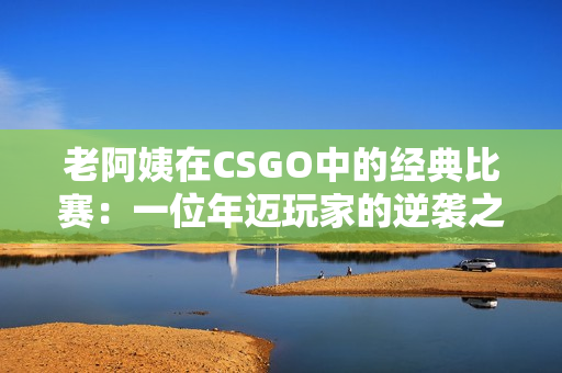 老阿姨在CSGO中的经典比赛：一位年迈玩家的逆袭之路