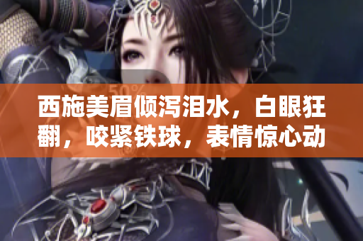 西施美眉倾泻泪水，白眼狂翻，咬紧铁球，表情惊心动魄！图片曝光引热议