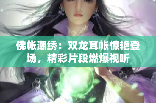 佛帐潮绣：双龙耳帐惊艳登场，精彩片段燃爆视听