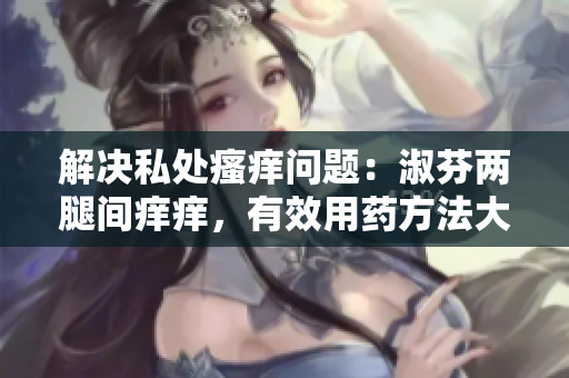 解决私处瘙痒问题：淑芬两腿间痒痒，有效用药方法大揭秘！