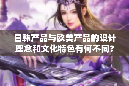 日韩产品与欧美产品的设计理念和文化特色有何不同？