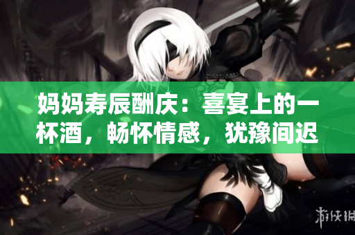 妈妈寿辰酬庆：喜宴上的一杯酒，畅怀情感，犹豫间迟疑