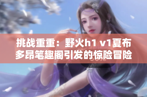 挑战重重：野火h1 v1夏布多昂笔趣阁引发的惊险冒险与神秘探索