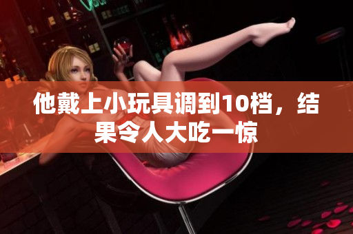 他戴上小玩具调到10档，结果令人大吃一惊