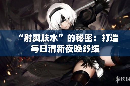 “射爽肤水”的秘密：打造每日清新夜晚舒缓