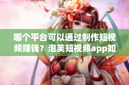 哪个平台可以通过制作短视频赚钱？泡芙短视频app如何盈利？