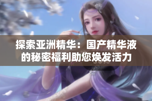 探索亚洲精华：国产精华液的秘密福利助您焕发活力
