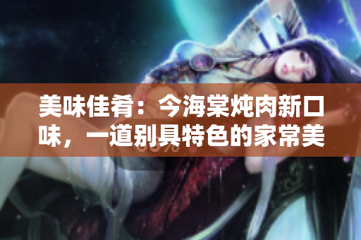 美味佳肴：今海棠炖肉新口味，一道别具特色的家常美食
