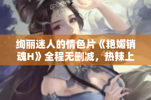 绚丽迷人的情色片《艳媚销魂H》全程无删减，热辣上线！