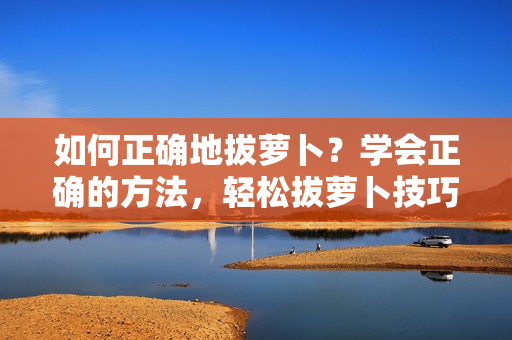 如何正确地拔萝卜？学会正确的方法，轻松拔萝卜技巧揭秘
