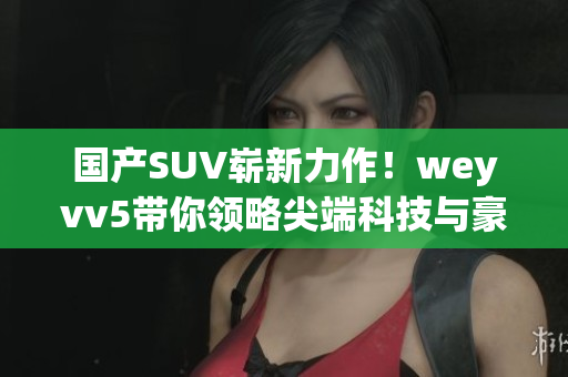 国产SUV崭新力作！weyvv5带你领略尖端科技与豪华体验
