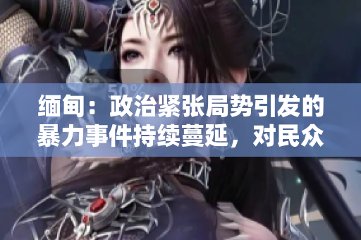 缅甸：政治紧张局势引发的暴力事件持续蔓延，对民众造成严重影响