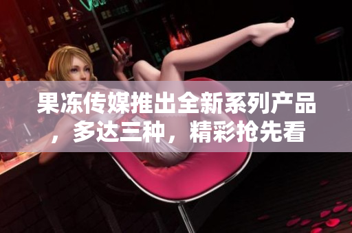 果冻传媒推出全新系列产品，多达三种，精彩抢先看