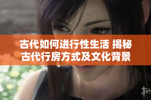 古代如何进行性生活 揭秘古代行房方式及文化背景