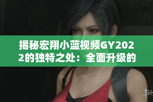 揭秘宏翔小蓝视频GY2022的独特之处：全面升级的功能与创新设计让你眼前一亮